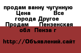  продам ванну чугунную › Цена ­ 7 000 - Все города Другое » Продам   . Пензенская обл.,Пенза г.